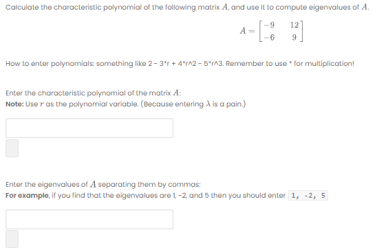 Calculate the characteristic polynomial of the following matrix A, and use it to compute eigenvalues of A.
-9
How to enter polynomials: something like 2- 3*r + 4*r^2 - 5*rA3. Remember to use * for multiplication!
Enter the characteristic polynomial of the matrix A:
Note: Use r as the polynomial variable. (Because entering A is a pain.)
Enter the eigenvalues of A separating them by commas:
For example, if you find that the eigenvalues are 1, -2, and 5 then you should enter 1, -2, 5
