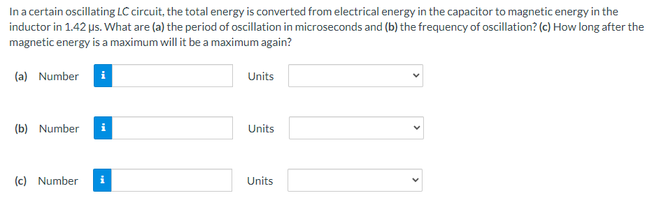 In a certain oscillating LC circuit, the total energy is converted from electrical energy in the capacitor to magnetic energy in the
inductor in 1.42 µs. What are (a) the period of oscillation in microseconds and (b) the frequency of oscillation? (c) How long after the
magnetic energy is a maximum will it be a maximum again?
(a) Number i
(b) Number i
(c) Number
Units
Units
Units