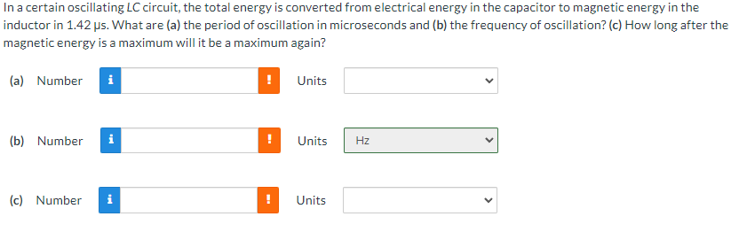 In a certain oscillating LC circuit, the total energy is converted from electrical energy in the capacitor to magnetic energy in the
inductor in 1.42 us. What are (a) the period of oscillation in microseconds and (b) the frequency of oscillation? (c) How long after the
magnetic energy is a maximum will it be a maximum again?
(a) Number i
(b) Number
(c) Number
i
i
!
Units
Units
Units
Hz