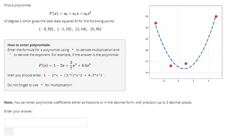 Find a polynomial
P(z) = a + a₂z+ª₂x²
of degree 2 which gives the best least squares fit for the following points:
(-3,32), (-1,13), (1,14), (5,35)
How to enter polynomials.
Enter the formula for a polynomial using * to denote multiplication and
^ to denote the exponent. For example, if the answer is the polynomial
3
P(z) = 1-2x+z²+4.52³
then you should enter 1 - 2*x + (3/7)*x^2 + 4.5*x^3.
Do not forget to use for multiplication!
35-
30-
25
20
15
10-
0
Note. You can enter polynomial coefficients either as fractions or in the decimal form, with precision up to 3 decimal places.
Enter your answer: