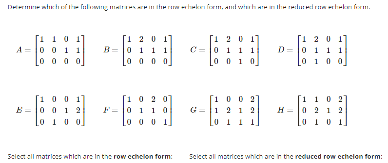 Determine which of the following matrices are in the row echelon form, and which are in the reduced row echelon form.
A =
1 1 0 1
0
0 1 1
0000
[1 0 0 1]
E 0 0 1 2
0 1 0 0
1
B 0
2 0 1
1
1
1
0000
[1
2
0]
0
F 0 1 1 0
LO
0 0 1,
Select all matrices which are in the row echelon form:
C
2 0 1
1
0 1 1 1
[0 0 1 0]
1
G=|1 2 1
0 0 2
2
0 1 1 1
D =
1 2 0 1
0
1 1 1
0
1
0 0
[1
1 0 27
H 0 2 1 2
0 1 0 1
Select all matrices which are in the reduced row echelon form: