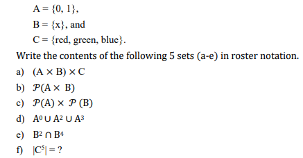 A = {0, 1},
B = {x}, and
C = {red, green, blue}.
Write the contents of the following 5 sets (a-e) in roster notation.
a) (A x B) XC
b) P(A x B)
c) P(A) x P (B)
d) AºU A² U A³
e) B²n B4
f) |C³|= ?