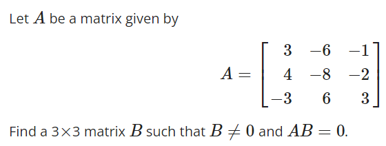 Let A be a matrix given by
3
-6
-1
4
-8 -2
-3 6 3
Find a 3x3 matrix B such that B = 0 and AB = 0.
A =
-