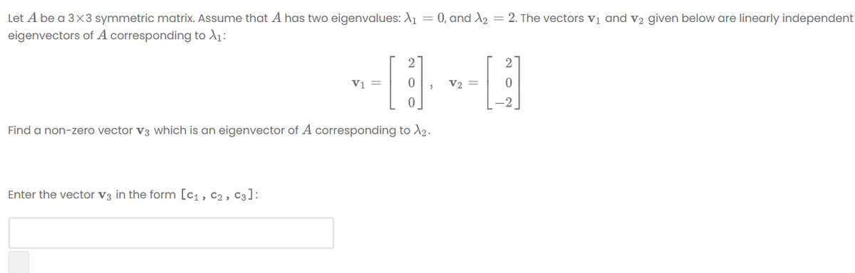 Let A be a 3x3 symmetric matrix. Assume that A has two eigenvalues: 1 = 0, and X2 = 2. The vectors vị and v2 given below are linearly independent
eigenvectors of A corresponding to A1:
V1 =
V2 =
-2
Find a non-zero vector v3 which is an eigenvector of A corresponding tod2.
Enter the vector v3 in the form [c1, c2 , C3]:
