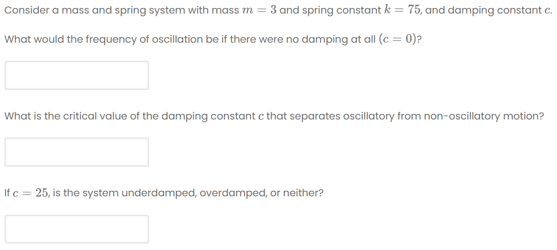 Consider a mass and spring system with mass m =
3 and spring constant k =
75, and damping constant c.
What would the frequency of oscillation be if there were no damping at all (c = 0)?
What is the critical value of the damping constant c that separates oscillatory from non-oscillatory motion?
If c = 25, is the system underdamped, overdamped, or neither?
