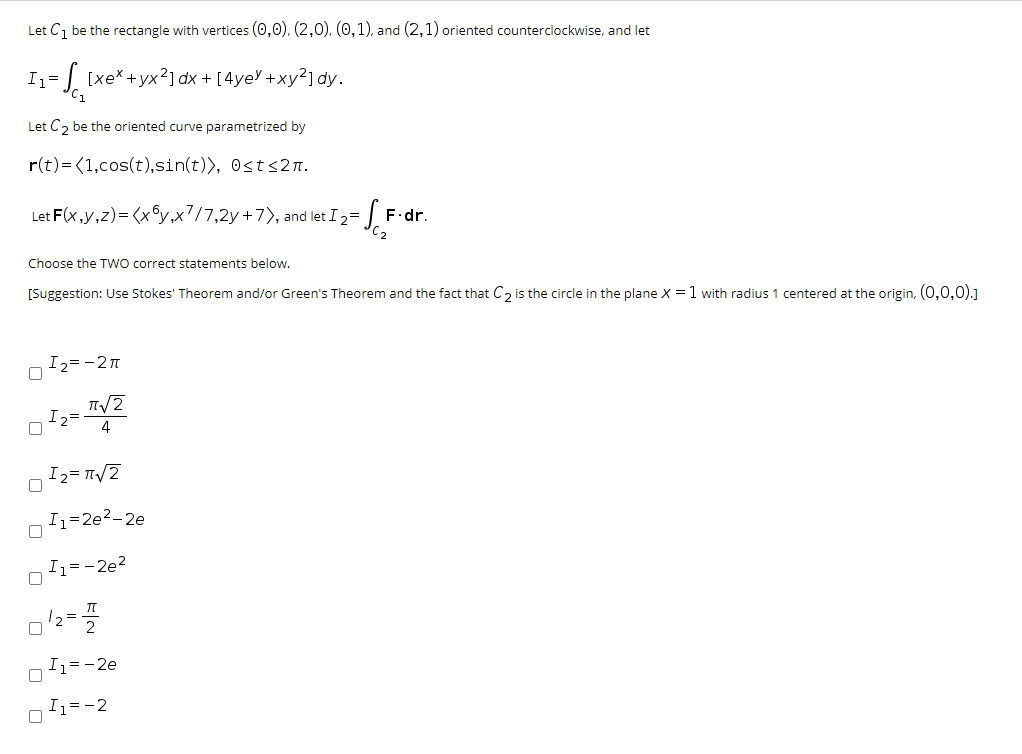 Let Ci be the rectangle with vertices (0,0), (2,0), (0,1), and (2,1) oriented counterclockwise, and let
I1=
1 [xe*+yx²] dx + [4yeY +xy?] dy.
Let C, be the oriented curve parametrized by
r(t)= (1,cos(t),sin(t)>, Osts2n.
Let F(x,y,z)= (x©y,x?/7,2y+7>, and let I2=
F.dr.
Choose the TWO correct statements below.
[Suggestion: Use Stokes' Theorem and/or Green's Theorem and the fact that C, is the circle in the plane X = 1 with radius 1 centered at the origin, (0,0,0).]
I2=-21
I2=
4
I2= T/2
Iz=2e2-2e
I1=-2e?
I1=-2e
I1=-2
