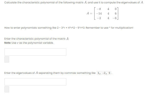 Calculate the characteristic polynomial of the following matrix A, and use it to compute the eigenvalues of A.
-8
4
A =
14
4
6
-2
4
-6
How to enter polynomials: something like 2- 3*r + 4*r^2 - 5*rA3. Remember to use * for multiplication!
Enter the characteristic polynomial of the matrix A:
Note: Use r as the polynomial variable.
Enter the eigenvalues of A separating them by commas: something like 1, -2, 5.
