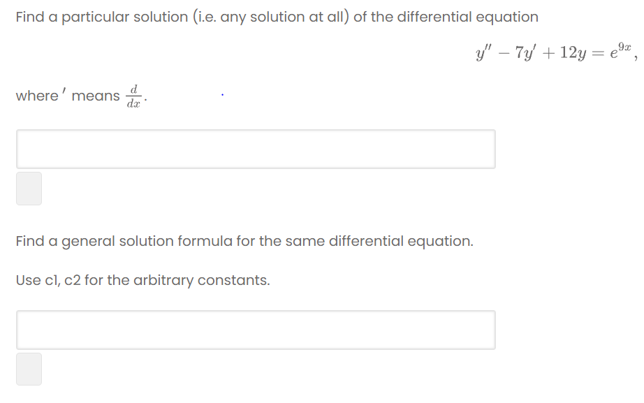 **Problem Statement:**

Find a particular solution (i.e., any solution at all) of the differential equation:

\[ y'' - 7y' + 12y = e^{9x}, \]

where \( ' \) means \(\frac{d}{dx}\).

**[Input Box for Solution]**

---

Find a general solution formula for the same differential equation. Use \( c1, c2 \) for the arbitrary constants.

**[Input Box for General Solution]**