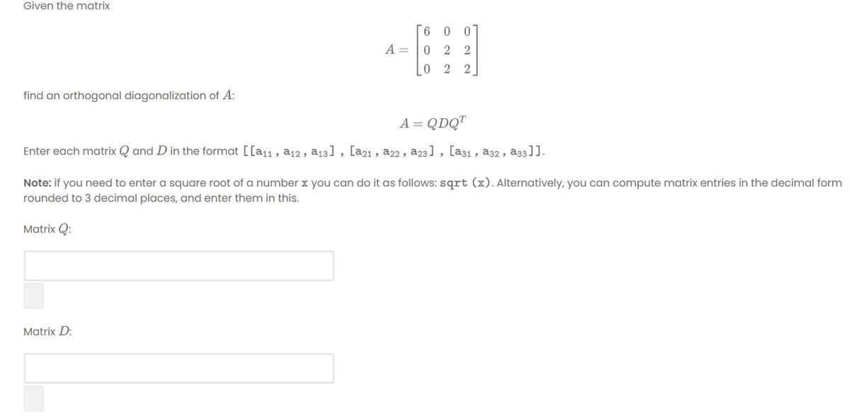 Given the matrix
A =
0 2 2
0 2 2
find an orthogonal diagonalization of A:
A = QDQ"
Enter each matrix Q and D in the format [[a11 , a12 , a13] , [a21 , a22 , a23] , [a31, a32, a33]].
Note: if you need to enter a square root of a number x you can do it as follows: sqrt (x). Alternatively, you can compute matrix entries in the decimal form
rounded to 3 decimal places, and enter them in this.
Matrix Q:
Matrix D:
