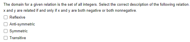 The domain for a given relation is the set of all integers. Select the correct description of the following relation.
x and y are related if and only if x and y are both negative or both nonnegative.
Reflexive
Anti-symmetric
Symmetric
Transitive