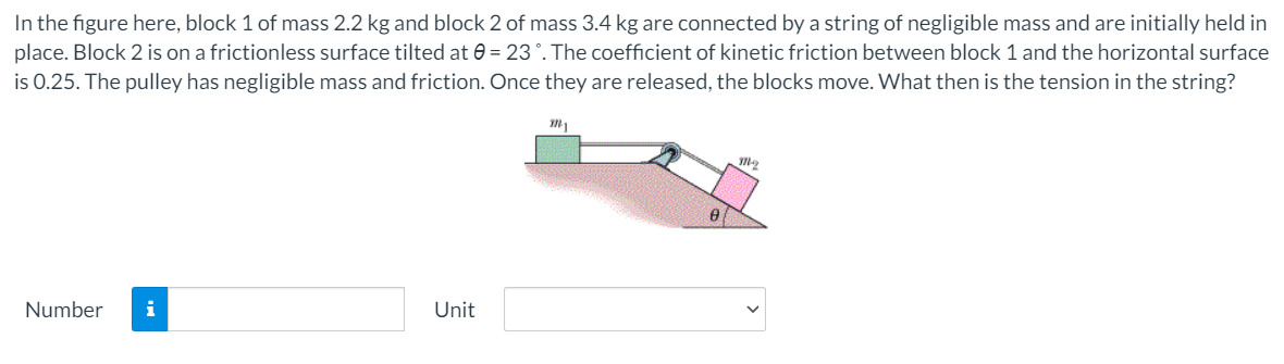 In the figure here, block 1 of mass 2.2 kg and block 2 of mass 3.4 kg are connected by a string of negligible mass and are initially held in
place. Block 2 is on a frictionless surface tilted at 0 = 23 °. The coefficient of kinetic friction between block 1 and the horizontal surface
is 0.25. The pulley has negligible mass and friction. Once they are released, the blocks move. What then is the tension in the string?
Number
i
Unit
