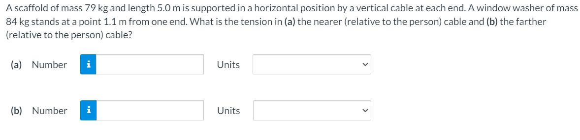 A scaffold of mass 79 kg and length 5.0 m is supported in a horizontal position by a vertical cable at each end. A window washer of mass
84 kg stands at a point 1.1 m from one end. What is the tension in (a) the nearer (relative to the person) cable and (b) the farther
(relative to the person) cable?
(a) Number
i
Units
(b) Number
i
Units
