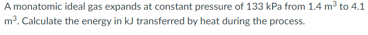 A monatomic ideal gas expands at constant pressure of 133 kPa from 1.4 m³ to 4.1
m³. Calculate the energy in kJ transferred by heat during the process.