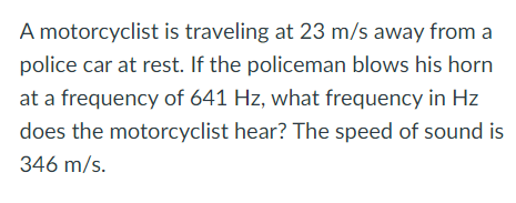 A motorcyclist is traveling at 23 m/s away from a
police car at rest. If the policeman blows his horn
at a frequency of 641 Hz, what frequency in Hz
does the motorcyclist hear? The speed of sound is
346 m/s.