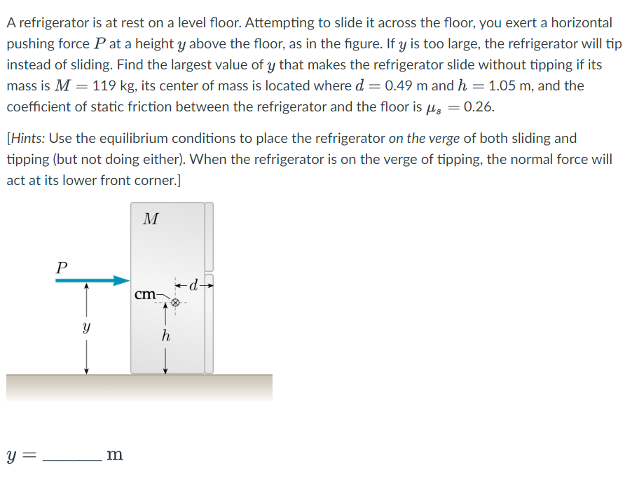 A refrigerator is at rest on a level floor. Attempting to slide it across the floor, you exert a horizontal
pushing force P at a height y above the floor, as in the figure. If y is too large, the refrigerator will tip
instead of sliding. Find the largest value of y that makes the refrigerator slide without tipping if its
mass is M = 119 kg, its center of mass is located where d = 0.49 m and h = 1.05 m, and the
coefficient of static friction between the refrigerator and the floor is μs = 0.26.
[Hints: Use the equilibrium conditions to place the refrigerator on the verge of both sliding and
tipping (but not doing either). When the refrigerator is on the verge of tipping, the normal force will
act at its lower front corner.]
y =
P
Y
m
M
cm-
h
←d→