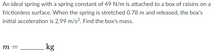 An ideal spring with a spring constant of 49 N/m is attached to a box of raisins on a
frictionless surface. When the spring is stretched 0.78 m and released, the box's
initial acceleration is 2.99 m/s². Find the box's mass.
m =
kg