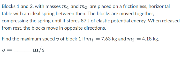 Blocks 1 and 2, with masses m₁ and m2, are placed on a frictionless, horizontal
table with an ideal spring between then. The blocks are moved together,
compressing the spring until it stores 87 J of elastic potential energy. When released
from rest, the blocks move in opposite directions.
Find the maximum speed of block 1 if m₁ = 7.63 kg and m2 = 4.18 kg.
m/s
V =