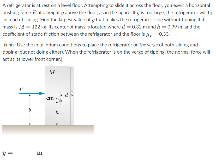 A refrigerator is at rest on a level floor. Attempting to slide it across the floor, you exert a horizontal
pushing force Pat a height y above the floor, as in the figure. If y is too large, the refrigerator will tip
instead of sliding. Find the largest value of y that makes the refrigerator slide without tipping if its
mass is M = 122 kg, its center of mass is located where d = 0.32 m and h = 0.99 m, and the
coefficient of static friction between the refrigerator and the floor is μ = 0.33.
[Hints: Use the equilibrium conditions to place the refrigerator on the verge of both sliding and
tipping (but not doing either). When the refrigerator is on the verge of tipping, the normal force will
act at its lower front corner.]
y =
P
Y
m
M
cm-
h
d-