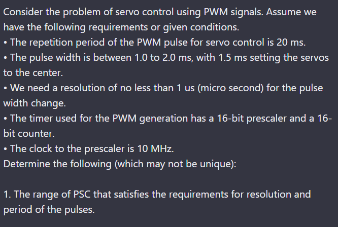 Consider the problem of servo control using PWM signals. Assume we
have the following requirements or given conditions.
• The repetition period of the PWM pulse for servo control is 20 ms.
• The pulse width is between 1.0 to 2.0 ms, with 1.5 ms setting the servos
to the center.
• We need a resolution of no less than 1 us (micro second) for the pulse
width change.
• The timer used for the PWM generation has a 16-bit prescaler and a 16-
bit counter.
• The clock to the prescaler is 10 MHz.
Determine the following (which may not be unique):
1. The range of PSC that satisfies the requirements for resolution and
period of the pulses.