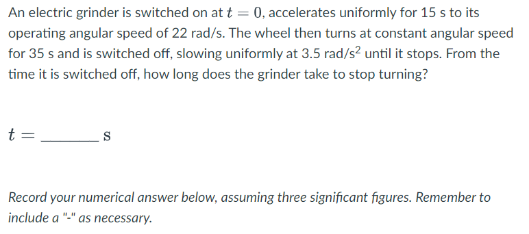 An electric grinder is switched on at t = 0, accelerates uniformly for 15 s to its
operating angular speed of 22 rad/s. The wheel then turns at constant angular speed
for 35 s and is switched off, slowing uniformly at 3.5 rad/s² until it stops. From the
time it is switched off, how long does the grinder take to stop turning?
t =
S
Record your numerical answer below, assuming three significant figures. Remember to
include a "-" as necessary.