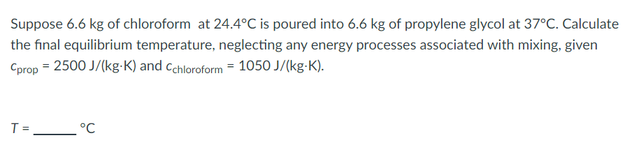 Suppose 6.6 kg of chloroform at 24.4°C is poured into 6.6 kg of propylene glycol at 37°C. Calculate
the final equilibrium temperature, neglecting any energy processes associated with mixing, given
Cprop = 2500 J/(kg-K) and Cchloroform = 1050 J/(kg-K).
T =
°C