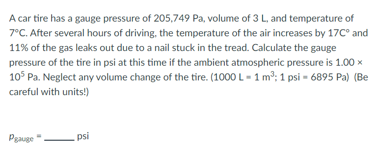 A car tire has a gauge pressure of 205,749 Pa, volume of 3 L, and temperature of
7°C. After several hours of driving, the temperature of the air increases by 17C° and
11% of the gas leaks out due to a nail stuck in the tread. Calculate the gauge
pressure of the tire in psi at this time if the ambient atmospheric pressure is 1.00 x
105 Pa. Neglect any volume change of the tire. (1000 L = 1 m³; 1 psi = 6895 Pa) (Be
careful with units!)
Pgauge
psi