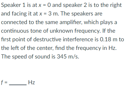 Speaker 1 is at x = 0 and speaker 2 is to the right
and facing it at x = 3 m. The speakers are
to the same amplifier, which plays a
tone of unknown frequency. If the
first point of destructive interference is 0.18 m to
the left of the center, find the frequency in Hz.
The speed of sound is 345 m/s.
connected
continuous
f =
Hz