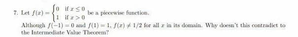 Jo if r s0
|1 if r>0
7. Let f(z) =
be a piecewise function.
Although f(-1) = 0 and f(1) = 1, f(r) + 1/2 for all r in its domain. Why doesn't this contradict to
the Intermediate Value Theorem?
