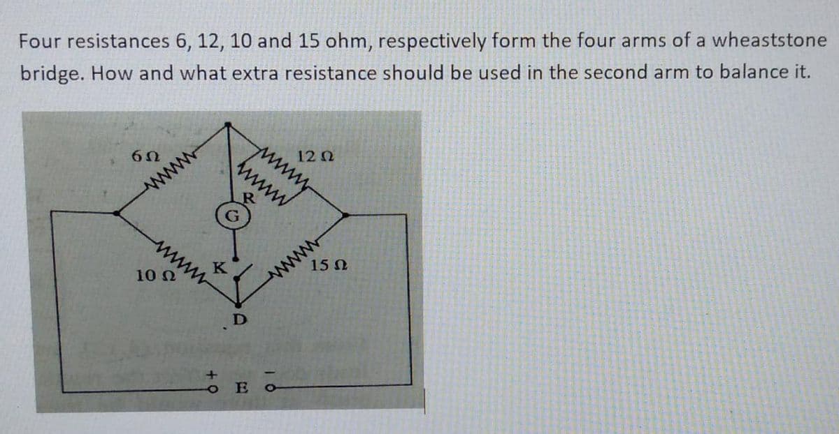 Four resistances 6, 12, 10 and 15 ohm, respectively form the four arms of a wheaststone
bridge. How and what extra resistance should be used in the second arm to balance it.
6Ω
wwwww
10 Ω
ww
D
www.
wwww
12 02
ο Ε ο
15 02
wwwwwww