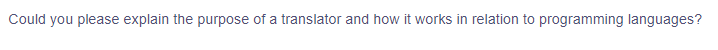 ### The Purpose and Function of a Translator in Programming Languages

**Question:**
Could you please explain the purpose of a translator and how it works in relation to programming languages?

**Explanation:**

In the context of programming languages, a translator is a tool that converts code written in one programming language into another language. This is necessary because while human programmers write code in high-level, understandable languages, the computer's processor can only execute instructions written in low-level machine languages specific to its architecture. There are primarily three types of translators:
 
1. **Compilers:**
   - A compiler translates the entire high-level source code into machine code before execution. The output is an executable file that the machine can run directly.
   - Example: GCC for C and C++.

2. **Interpreters:**
   - An interpreter translates high-level instructions into machine code line by line, during runtime. It executes the code immediately and does not produce an intermediate compiled file.
   - Example: Python interpreter.

3. **Assemblers:**
   - An assembler translates assembly language, a low-level human-readable representation of machine code, into actual machine code.
   - Example: NASM for x86 assembly language.

Each type of translator plays a crucial role in the software development process by enabling programmers to write in human-readable languages and allowing the computer to understand and execute those instructions efficiently.