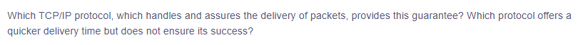 ### Understanding TCP/IP Protocols: Assurance and Speed in Packet Delivery

**Question:**
Which TCP/IP protocol, which handles and assures the delivery of packets, provides this guarantee? Which protocol offers a quicker delivery time but does not ensure its success?

---

**Explanation:**
In the TCP/IP suite, two key protocols manage the delivery of packets across networks: 

- **Transmission Control Protocol (TCP):** This protocol is responsible for assuring the delivery of packets. TCP establishes a connection between the sender and receiver, ensuring that the data is reliably delivered, correctly ordered, and error-checked.

- **User Datagram Protocol (UDP):** This protocol offers a quicker delivery time but does not guarantee the successful delivery of packets. UDP sends packets without establishing a connection and without performing error-checking, leading to faster transmission times but with the risk of packet loss or errors. 

These two protocols serve different needs depending on the requirements for reliability and speed in data transmission. While TCP is often used for tasks where reliability is crucial (e.g., file transfers, web browsing), UDP is preferred where speed is more critical (e.g., live streaming, online gaming).