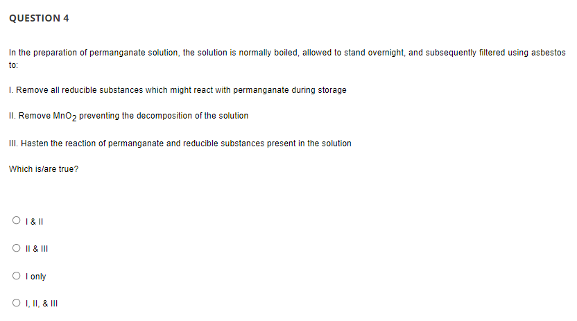 QUESTION 4
In the preparation of permanganate solution, the solution is normally boiled, allowed to stand overnight, and subsequently filtered using asbestos
to:
I. Remove all reducible substances which might react with permanganate during storage
II. Remove Mno2 preventing the decomposition of the solution
III. Hasten the reaction of permanganate and reducible substances present in the solution
Which is/are true?
O 1& I
O I| & II
I only
O , II, & II
