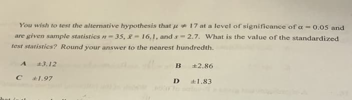 You wish to test the alternative hypothesis that u 17 at a level of significance of a = 0.05 and
are given sample statistics n= 35, & = 16,1, and s = 2.7. What is the value of the standardized
%3D
test statistics? Round your answer to the nearest hundredth.
+3.12
+2.86
+1.97
+1.83
to
That i
