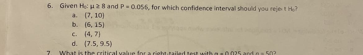 6. Given Ho: μ ≥ 8 and P = 0.056, for which confidence interval should you rejeit Ho?
a. (7,10)
b.
(6, 15)
C. (4,7)
d. (7.5, 9.5)
7. What is the critical value for a right-tailed test with a = 0.025 and n = 50?
Entworfols.isto b
is on a