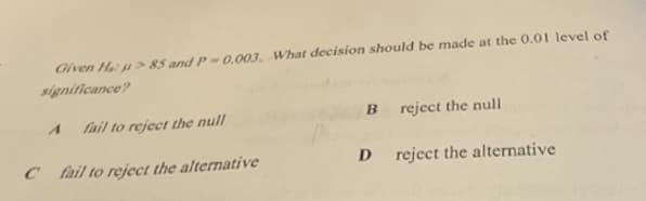 Given H: u > 85 and P-0.003. What decision should be made at the 0.01 level of
significance?
fail to reject the null
reject the null
C fail to reject the alternative
reject the alternative
