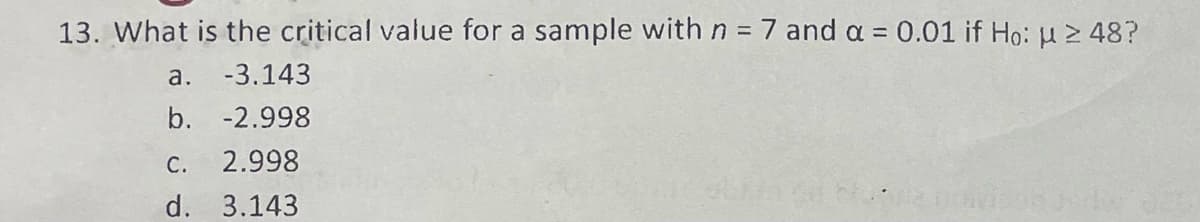 13. What is the critical value for a sample with n = 7 and a = 0.01 if Ho: μ ≥ 48?
a. -3.143
b. -2.998
C. 2.998
d. 3.143