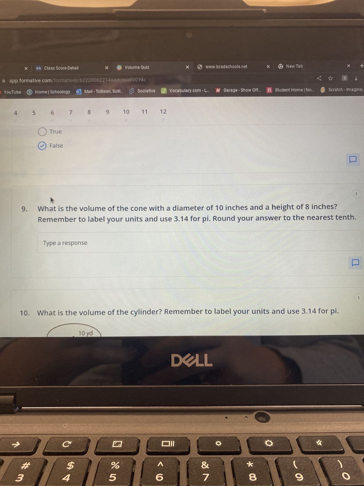 YouTube
4
7
X
9.
SiS Class Score Detail
app.formative.com/formatives/62220062214aaeceaa8901-4c
Home | SchoologyMail-Tollison, Sulli. Socrative Vocabulary.com-L... W Garage - Show Off... n Student Home | No...
3
#m
5 6
O True
✓ False
Type a response
8
7 8 9
0
X
с
$
4
9 10 11 12
10 yd
Volume Quiz
10. What is the volume of the cylinder? Remember to label your units and use 3.14 for pi.
What is the volume of the cone with a diameter of 10 inches and a height of 8 inches?
Remember to label your units and use 3.14 for pi. Round your answer to the nearest tenth.
%
5
www.bcsdschools.net
Oll
A
6
DELL
X
&
7
New Tab
*
8
☆
(
9
X
B 8
Scratch - Imagine,
O
+
1