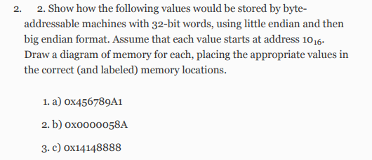 2.
2. Show how the following values would be stored by byte-
addressable machines with 32-bit words, using little endian and then
big endian format. Assume that each value starts at address 1016.
Draw a diagram of memory for each, placing the appropriate values in
the correct (and labeled) memory locations.
1. a) 0x456789A1
2. b) 0x0000058A
3. c) 0x14148888