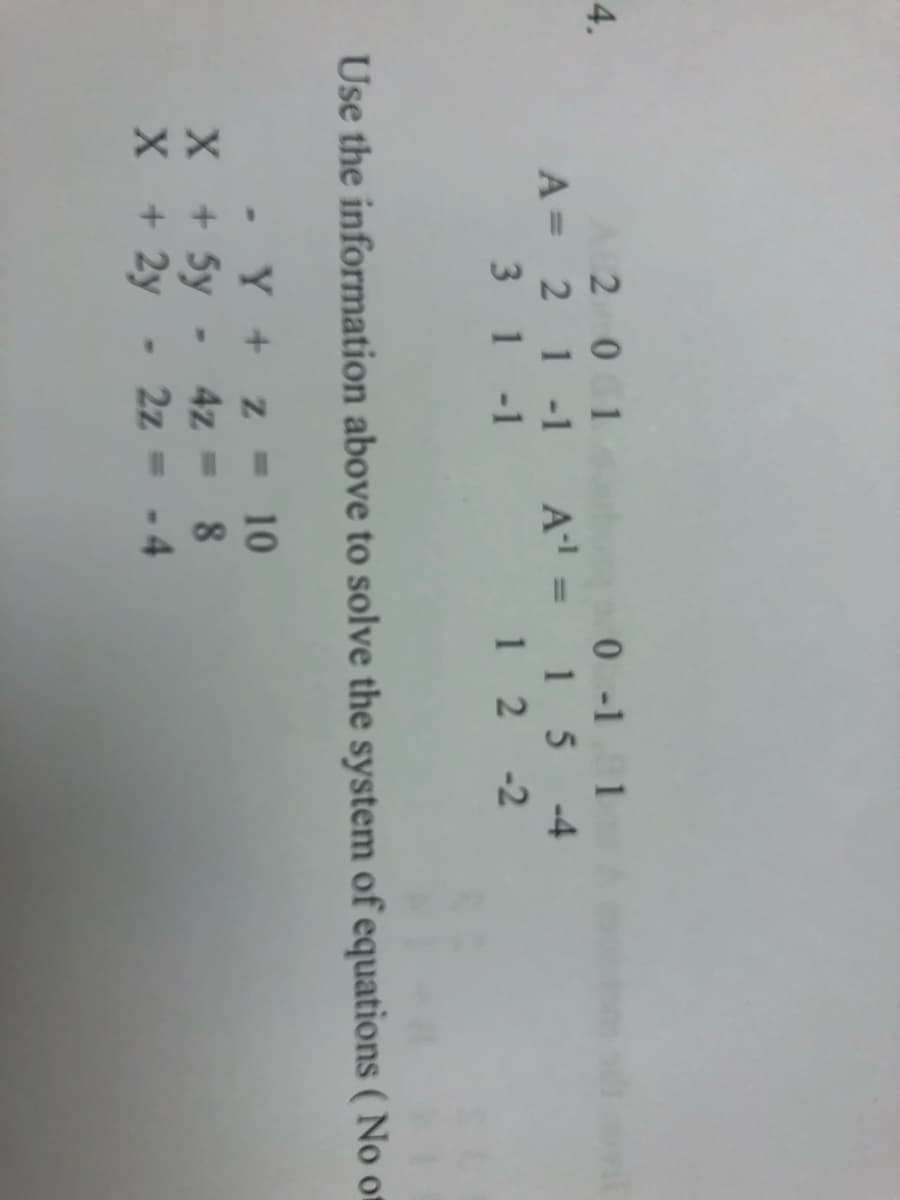 The image contains a system of equations and matrices.

### System of Equations:
1. \( x - y + z = 10 \)
2. \( x + 5y - 4z = 8 \)
3. \( x + 2y - 2z = -4 \)

### Matrices:
There are two matrices labeled \( A \) and \( A^{-1} \).

**Matrix A:**
\[
A = \begin{bmatrix} 
2 & 0 & 1 \\
2 & 1 & -1 \\
3 & 1 & -1 
\end{bmatrix}
\]

**Matrix \( A^{-1} \):**
\[
A^{-1} = \begin{bmatrix} 
0 & -1 & 1 \\
1 & 5 & -4 \\
1 & 2 & -2 
\end{bmatrix}
\]

The task is to use the given information to solve the system of equations. There is a note specifying "No o" which appears incomplete.

These matrices can be used to solve the system by finding the inverse and using matrix multiplication to determine the solution vector for the equations.