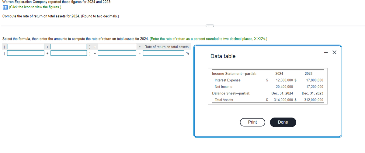 Warren Exploration Company reported these figures for 2024 and 2023:
(Click the icon to view the figures.)
Compute the rate of return on total assets for 2024. (Round to two decimals.)
Select the formula, then enter the amounts to compute the rate of return on total assets for 2024. (Enter the rate of return as a percent rounded to two decimal places, X.XX%.)
=
Rate of return on total assets
+
=
C
%
Data table
Income Statement-partial:
Interest Expense
Net Income
Balance Sheet-partial:
Total Assets
Print
$
$
2024
12,800,000 $
20,400,000
Dec. 31, 2024
314,000,000 $
Done
2023
17,800,000
17,200,000
Dec. 31, 2023
312,000,000
X