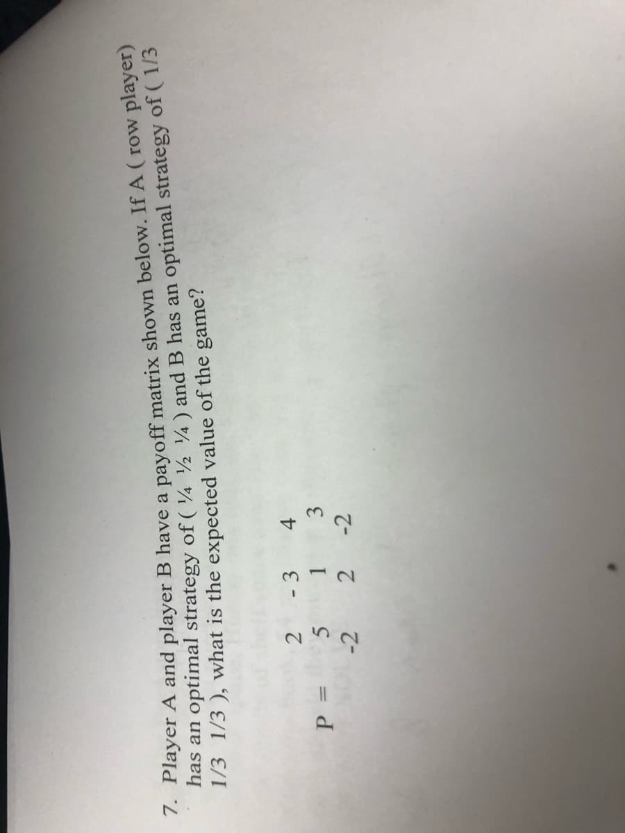 7. Player A and player B have a payoff matrix shown below. If A (row player)
has an optimal strategy of (424) and B has an optimal strategy of (1/3
1/3 1/3), what is the expected value of the game?
P =
2
5
-2
-3
1
2-2
4
3