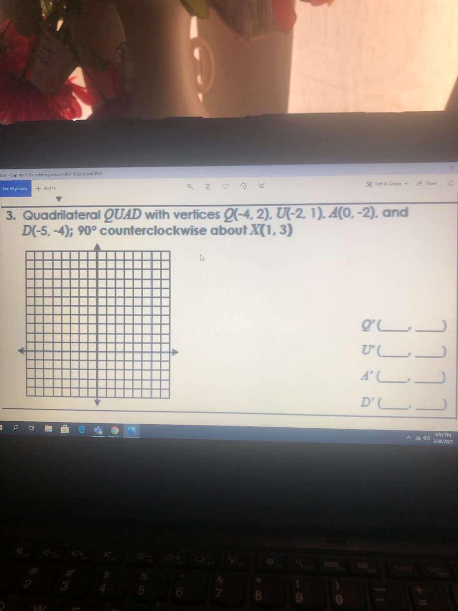 otos - Capture 2 for rotating about other fxed points.PNG
X Edit & Create v
e Share
See all photos
+ Add to
3. Quadrilateral QUAD with vertices Q(-4, 2), U(-2, 1), A(0, -2), and
D(-5, -4); 90° counterclockwise about X(1, 3)
Q'.
Ư L_
A' LJ
D' L_
* a go) 455 PM
3/30/2021
Home End
7.
