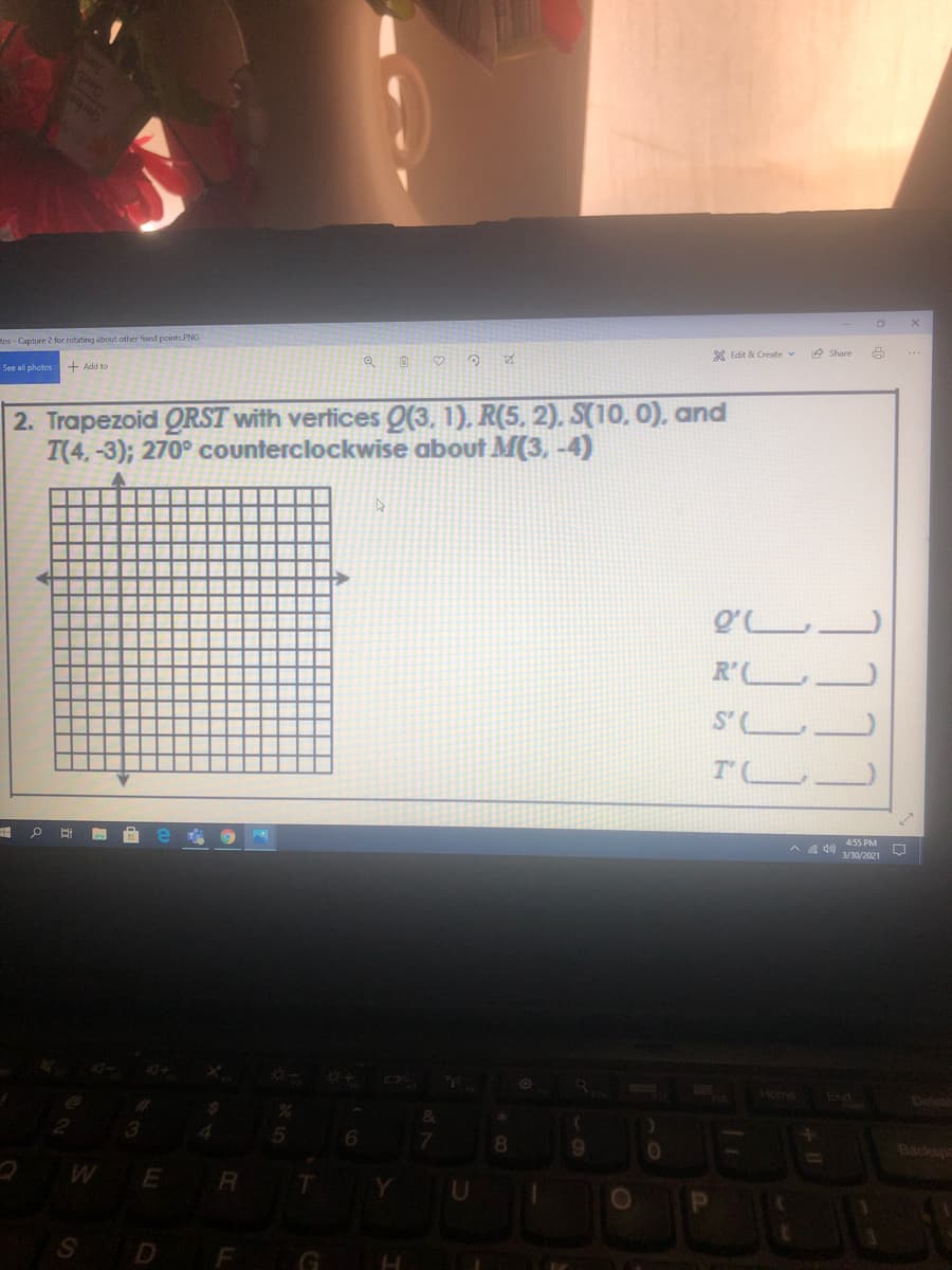tos - Capture 2 for rotating about other fooed points.PNG
X Edit & Create v
e Share
See all photos
+ Add to
2. Trapezoid QRST with vertices Q(3. 1). R(5, 2). S(10, 0), and
T(4,-3); 270° counterclockwise about M(3, -4)
O°し
R'L
S'
T L
of
455 PM
へ )
3/30/2021
Home
End
Delete
4.
8.
9.
Backspe
S D F G

