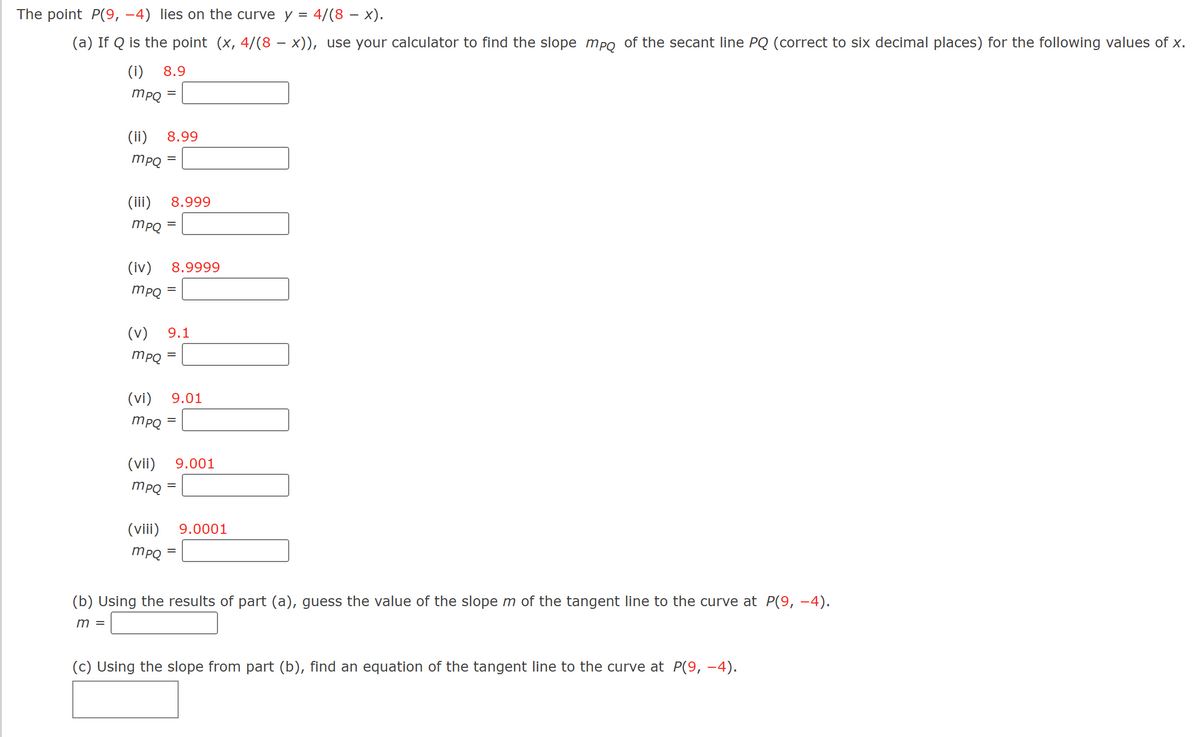 The point P(9, -4) lies on the curve y = 4/(8 − x).
(a) If Q is the point (x, 4/(8 − x)), use your calculator to find the slope mpo of the secant line PQ (correct to six decimal places) for the following values of x.
-
(i) 8.9
mpQ =
(ii) 8.99
mpQ =
(iii) 8.999
mpQ
(iv) 8.9999
mpq=
(v) 9.1
mpQ =
=
(vi) 9.01
mpQ
(vii)
mpQ
(viii)
=
9.001
=
mpq=
=
9.0001
(b) Using the results of part (a), guess the value of the slope m of the tangent line to the curve at P(9, −4).
m =
(c) Using the slope from part (b), find an equation of the tangent line to the curve at P(9, −4).