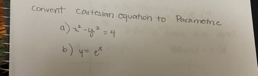 **Topic: Converting Cartesian Equations to Parametric Form**

**Objective:** Learn how to express Cartesian equations in parametric form.

**Equations:**

a) \( x^2 - y^2 = 4 \)

b) \( y = e^x \)

**Instructions:**

1. Understand the structure of each given Cartesian equation.
2. Apply techniques to express the equations using a parameter, often denoted as \( t \).
3. Explore how these parametric equations provide a different perspective on the same graph, allowing for easier manipulation and analysis in certain scenarios.