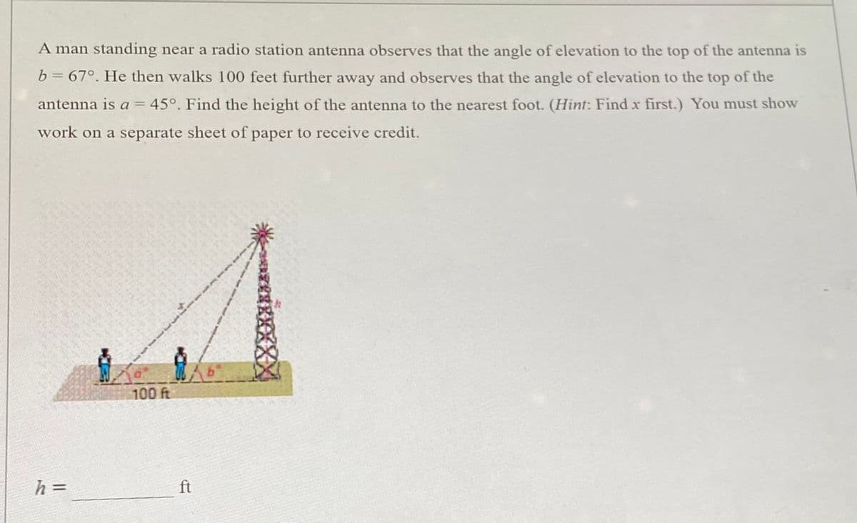 ### Problem Context

A man standing near a radio station antenna observes that the angle of elevation to the top of the antenna is \( b = 67^\circ \). He then walks 100 feet further away and observes that the angle of elevation to the top of the antenna is \( a = 45^\circ \). 

### Task

Find the height of the antenna to the nearest foot. 

**Hint:** Find \( x \) first. You must show work on a separate sheet of paper to receive credit.

### Diagram Explanation

In the diagram, there are two people represented as small figures: 
- The first person is standing directly adjacent to the antenna and their angle of elevation is \( b = 67^\circ \).
- The second person is standing 100 feet further away from the first person (shown by a flat line segment labeled "100 ft") and their angle of elevation is \( a = 45^\circ \).

The diagram shows two right triangles with the antenna labeled as height \( h \):
- The bottom portion of the first triangle, split horizontally from the first person to the base of the antenna, is \( x \).
- The bottom portion of the second triangle includes the segment split horizontally from the second person to the base of the antenna, which totals \( x + 100 \) since the second person moved 100 feet further away.

### Conclusion

To solve for \( h \), first find \( x \). Then use the right triangle trigonometric properties of sine or tangent functions to solve for \( h \).

The goal is to calculate the height (\( h \)) of the radio station antenna in feet.

\[ h = \_\_\_\_\_\_\_ ft \]