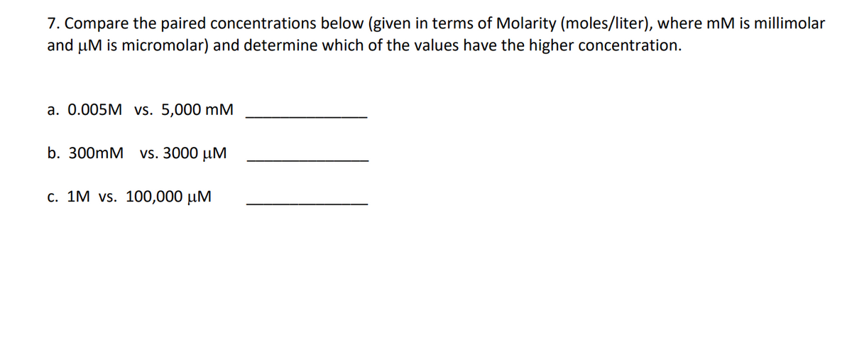 7. Compare the paired concentrations below (given in terms of Molarity (moles/liter), where mM is millimolar
and μM is micromolar) and determine which of the values have the higher concentration.
a. 0.005M vs. 5,000 mM
b. 300mM vs. 3000 μM
c. 1M vs. 100,000 μM