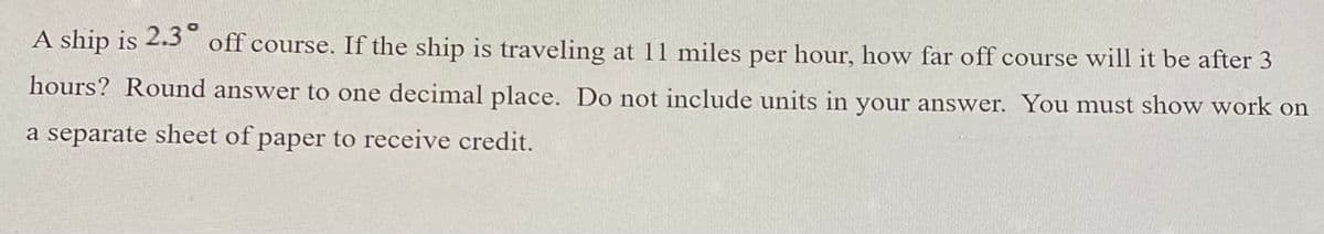 **Problem Statement:**

A ship is 2.3° off course. If the ship is traveling at 11 miles per hour, how far off course will it be after 3 hours? Round your answer to one decimal place. Do not include units in your answer. You must show work on a separate sheet of paper to receive credit.