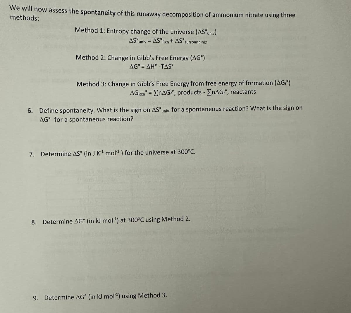 We will now assess the spontaneity of this runaway decomposition of ammonium nitrate using three
methods:
Method 1: Entropy change of the universe (AS univ)
AS univ=AS Rxn + AS surroundings
Method 2: Change in Gibb's Free Energy (AG)
AG=AH-TAS°
Method 3: Change in Gibb's Free Energy from free energy of formation (AG)
AGRxn = EnAGf, products - EnAG₁°, reactants
6. Define spontaneity. What is the sign on AS univ for a spontaneous reaction? What is the sign on
AG for a spontaneous reaction?
7. Determine AS (in J K¹ mol¹ ) for the universe at 300°C.
8. Determine AG° (in kJ mol-¹) at 300°C using Method 2.
9. Determine AG (in kJ mol-¹) using Method 3.