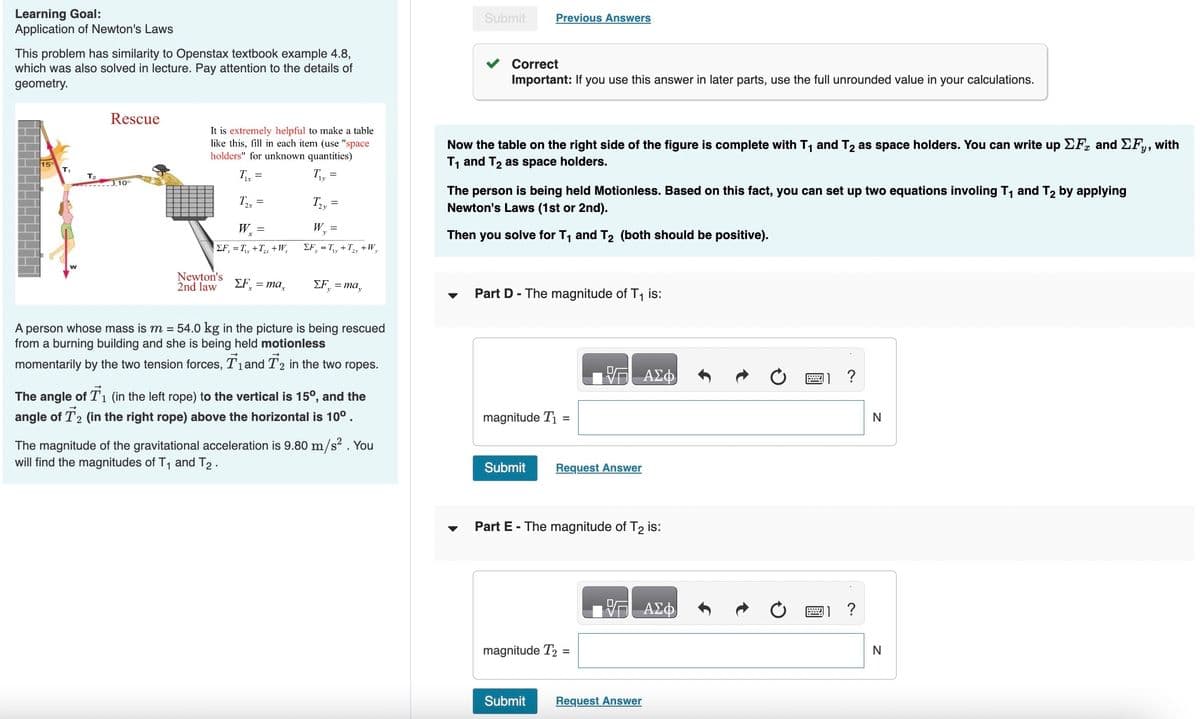 Learning Goal:
Application of Newton's Laws
This problem has similarity to Openstax textbook example 4.8,
which was also solved in lecture. Pay attention to the details of
geometry.
15°
T₁
T₂
Rescue
J.10°
It is extremely helpful to make a table
like this, fill in each item (use "space
holders" for unknown quantities)
T₁x =
T₂
Newton's
2nd law
=
Wx=
ΣF = T₁+T₂x +W₂
ΣF = max
T₁₂
T2y
=
=
W, =
ΣF, = T₁, +T₂, +W,
ΣΕ, = may
A person whose mass is m = 54.0 kg in the picture is being rescued
from a burning building and she is being held motionless
momentarily by the two tension forces, T₁ and T2 in the two ropes.
The angle of T₁ (in the left rope) to the vertical is 15⁰, and the
angle of T2 (in the right rope) above the horizontal is 10⁰.
The magnitude of the gravitational acceleration is 9.80 m/s². You
will find the magnitudes of T₁ and T2.
Submit
Previous Answers
Correct
Important: If you use this answer in later parts, use the full unrounded value in your calculations.
Now the table on the right side of the figure is complete with T₁ and T₂ as space holders. You can write up ΣF and ΣFy, with
T₁ and T₂ as space holders.
The person is being held Motionless. Based on this fact, you can set up two equations involing T₁ and T₂ by applying
Newton's Laws (1st or 2nd).
Then you solve for T₁ and T₂ (both should be positive).
Part D- The magnitude of T₁ is:
magnitude T₁ =
Submit Request Answer
Part E - The magnitude of T2 is:
magnitude T2 =
Submit
ΑΣΦ
Request Answer
ΑΣΦ
?
N
N